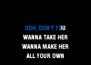 00H, DON'T YOU

WANNA TAKE HER
WANNA MAKE HER
ALL YOUR OWN