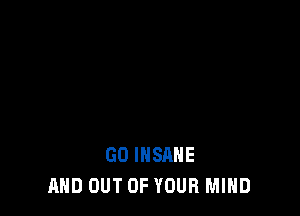 GO INSANE
AND OUT OF YOUR MIND