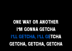 ONE WAY OR RNOTHER
I'M GONNR GETOHA
I'LL GETCHA, I'LL GETCHA
GETCHA, GETCHA, GETCHA