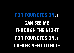 FOR YOUR EYES ONLY
CAN SEE ME
THROUGH THE NIGHT
FOR YOUR EYES ONLY

I NEVER NEED TO HIDE l
