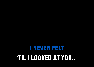 I NEVER FELT
'TlLl LOOKED AT YOU...