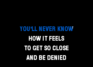 YOU'LL NEVER KNOW

HOW IT FEELS
TO GET SO CLOSE
AND BE DENIED