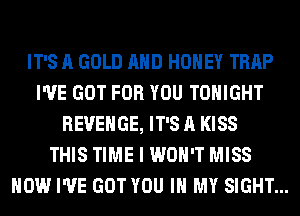 IT'S A GOLD AND HONEY TRAP
I'VE GOT FOR YOU TONIGHT
REVENGE, IT'S A KISS
THIS TIME I WON'T MISS
HOW I'VE GOT YOU IN MY SIGHT...