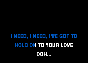 I NEED, I NEED, I'VE GOT TO
HOLD 0 TO YOUR LOVE
00H...
