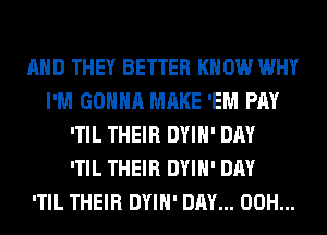 AND THEY BETTER KNOW WHY
I'M GONNA MAKE 'EM PAY
'TIL THEIR DYIH' DAY
'TIL THEIR DYIH' DAY
'TIL THEIR DYIH' DAY... 00H...