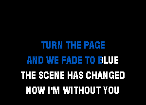 TURN THE PAGE
AND WE FADE T0 BLUE
THE SCENE HAS CHANGED
HOW I'M WITHOUT YOU