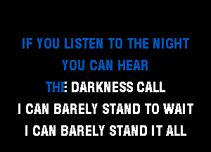 IF YOU LISTEN TO THE NIGHT
YOU CAN HEAR
THE DARKNESS CALL
I CAN BARELY STAND T0 WAIT
I CAN BARELY STAND IT ALL
