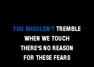 YOU SHOULDN'T TREMBLE
WHEN WE TOUCH
THERE'S N0 REASON
FOR THESE FEARS