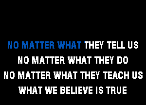 NO MATTER WHAT THEY TELL US
NO MATTER WHAT THEY DO
NO MATTER WHAT THEY TERCH US
WHAT WE BELIEVE IS TRUE