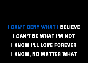 I CAN'T DEIIY WHAT I BELIEVE
I CAN'T BE WHAT I'M NOT
I KNOW I'LL LOVE FOREVER
I K 0W, NO MATTER WHAT