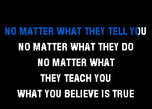 NO MATTER WHAT THEY TELL YOU
NO MATTER WHAT THEY DO
NO MATTER WHAT
THEY TERCH YOU
WHAT YOU BELIEVE IS TRUE