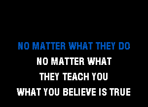 NO MATTER WHAT THEY DO
NO MATTER WHAT
THEY TERCH YOU

WHAT YOU BELIEVE IS TRUE