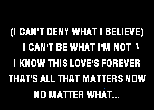 (I CAN'T DENY WHAT I BELIEVE)
I CAN'T BE WHAT I'M HOT 1
I KNOW THIS Love's FOREVER
THAT'S ALL THAT MATTERS How
NO MATTER WHhT...