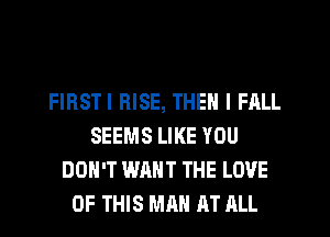 FIRSTI RISE, THEN I FALL
SEEMS LIKE YOU
DON'T WANT THE LOVE
OF THIS MAN AT JILL