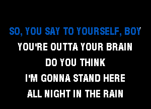 SO, YOU SAY T0 YOURSELF, BOY
YOU'RE OUTTA YOUR BRAIN
DO YOU THINK
I'M GONNA STAND HERE
ALL NIGHT IN THE RAIN