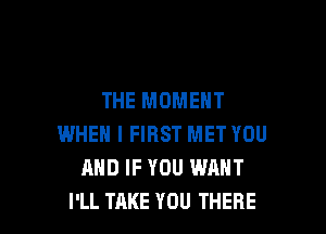THE MOMENT

WHEN I FIRST MET YOU
AND IF YOU WANT
I'LL TAKE YOU THERE