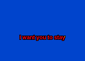 I want you to stay