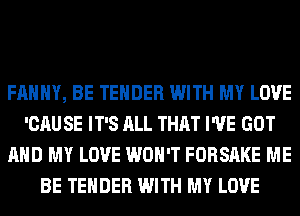 FAHHY, BE TENDER WITH MY LOVE
'CAU SE IT'S ALL THAT I'VE GOT
AND MY LOVE WON'T FORSAKE ME
BE TENDER WITH MY LOVE