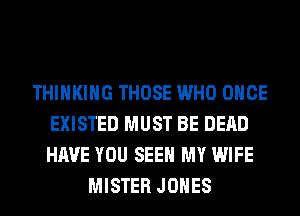 THINKING THOSE WHO ONCE
EXISTED MUST BE DEAD
HAVE YOU SEE MY WIFE

MISTER JONES