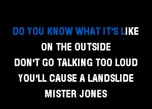 DO YOU KNOW WHAT IT'S LIKE
ON THE OUTSIDE
DON'T GO TALKING T00 LOUD
YOU'LL CAUSE A LANDSLIDE
MISTER JONES