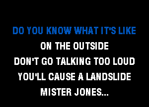 DO YOU KNOW WHAT IT'S LIKE
ON THE OUTSIDE
DON'T GO TALKING T00 LOUD
YOU'LL CAUSE A LANDSLIDE
MISTER JONES...
