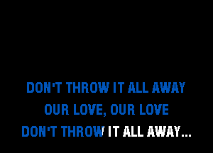 DON'T THROW IT ALL AWAY
OUR LOVE, OUR LOVE
DON'T THROW IT ALL AWAY...
