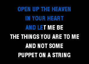 OPEN UP THE HEAVEN
IN YOUR HEART
AND LET ME BE
THE THINGS YOU ARE TO ME
AND NOT SOME
PUPPET ON A STRING