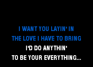 I WANT YOU LAYIH' IN
THE LOVE I HAVE TO BRING
I'D DO AHYTHIH'

TO BE YOUR EVERYTHING...