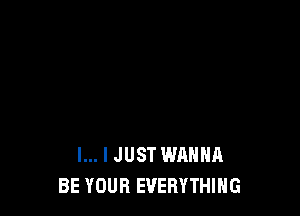 l... I JUST WANNA
BE YOUR EVERYTHING