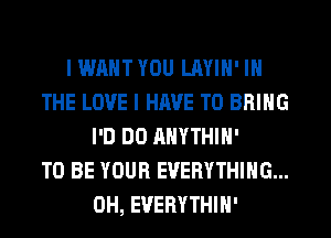 I WANT YOU LAYIH' IN
THE LOVE I HAVE TO BRING
I'D DO AHYTHIH'

TO BE YOUR EVERYTHING...
0H, EVERYTHIH'