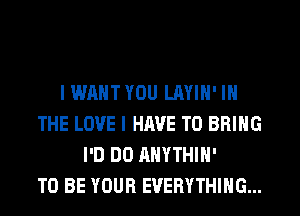 I WANT YOU LAYIH' IN
THE LOVE I HAVE TO BRING
I'D DO AHYTHIH'

TO BE YOUR EVERYTHING...