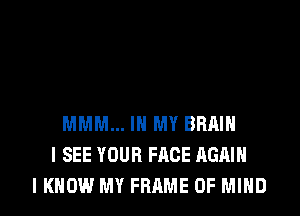 MMM... IN MY BRAIN
I SEE YOUR FACE AGAIN
I KNOW MY FRAME OF MIND