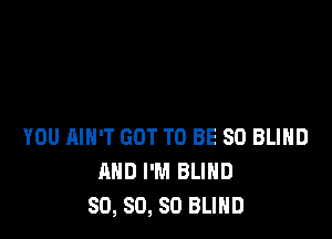 YOU AIN'T GOT TO BE SO BLIHD
AND I'M BLIND
SO, SO, SO BLIND
