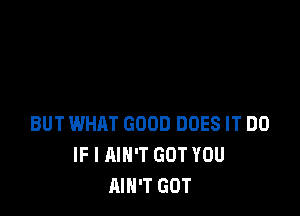 BUT WHAT GOOD DOES IT DO
IF I MN'T GOT YOU
AIN'T GOT