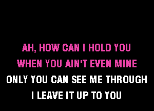 AH, HOW CAN I HOLD YOU
WHEN YOU AIN'T EVEN MINE
ONLY YOU CAN SEE ME THROUGH
I LEAVE IT UP TO YOU