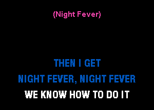 (Night Fever)

THEN I GET
NIGHT FEVER, NIGHT FEVER
WE KNOW HOW TO DO IT