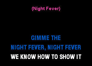 (Night Fever)

GIMME THE
NIGHT FEVER, NIGHT FEVER
WE KNOW HOW TO SHOW IT