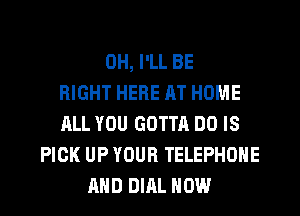 0H, I'LL BE
RIGHT HERE AT HOME
ALL YOU GOTTA DO IS
PICK UP YOUR TELEPHONE
AND DIAL HOW