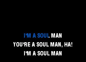 I'M A SOUL MAN
YOU'RE A SOUL MAN, HA!
I'M A SOUL MAN