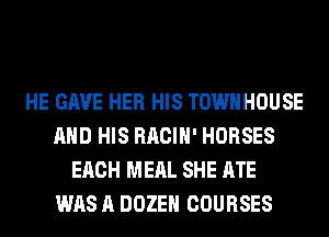 HE GAVE HER HIS TOWNHOUSE
AND HIS RACIH' HORSES
EACH MEAL SHE ATE
WAS A DOZEH COURSES