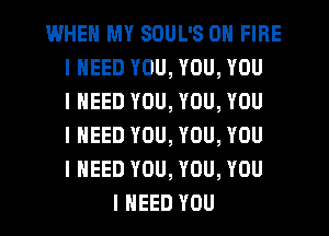 WHEN MY SOUL'S ON FIRE
I NEED YOU, YOU, YOU
I NEED YOU, YOU, YOU
I NEED YOU, YOU, YOU
I NEED YOU, YOU, YOU
I NEED YOU