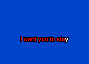 I want you to stay