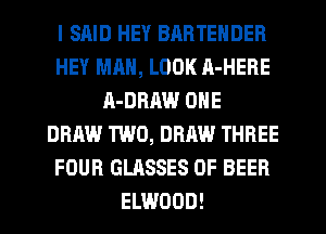 I SAID HEY BARTENDER
HEY MAN, LOOK A-HERE
A-DRHW ONE
DRAW TWO, DRAW THREE
FOUR GLASSES 0F BEER
ELWOOD!