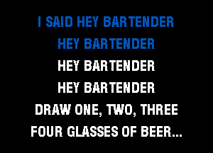 I SRID HEY BARTENDER
HEY BARTENDER
HEY BARTENDER
HEY BARTEHDER
DRAW ONE, TWO, THREE
FOUR GLASSES 0F BEER...