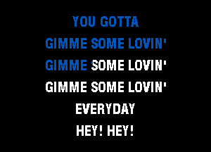 YOU GOTTA
GIMME SOME LOVIH'
GIMME SOME LOVIN'

GIMME SOME LOVIH'
EVERYDAY
HEY! HEY!