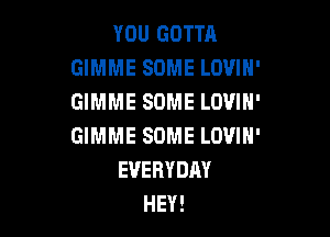 YOU GOTTA
GIMME SOME LOVIH'
GIMME SOME LOVIN'

GIMME SOME LOVIH'
EVERYDAY
HEY!