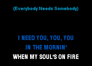 (Everybody Needs Somebody)

I NEED YOU, YOU, YOU
IN THE MORHIH'
WHEN MY SOUL'S ON FIRE