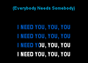 (Everybody Needs Somebody)

I NEED YOU, YOU, YOU
I NEED YOU, YOU, YOU
I NEED YOU, YOU, YOU

I NEED YOU, YOU, YOU I