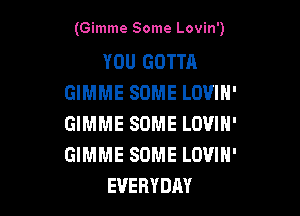 (Gimme Some Lovin')

YOU GOTTA
GIMME SOME LOVIH'

GIMME SOME LOVIH'
GIMME SOME LOVIH'
EVERYDAY