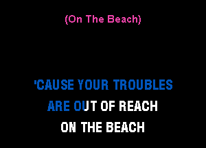(On The Beach)

'CAUSE YOUR TROUBLES
ARE OUT OF REACH
ON THE BEACH